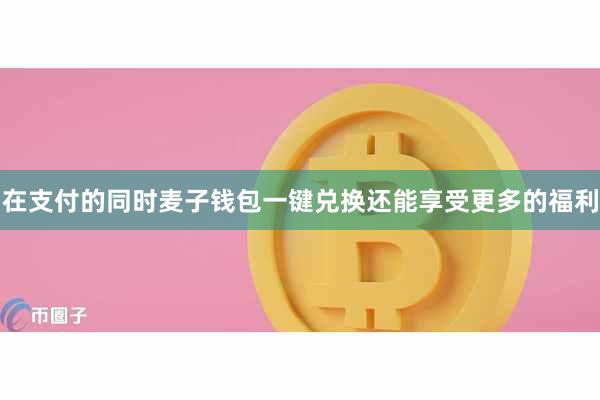 在支付的同时麦子钱包一键兑换还能享受更多的福利